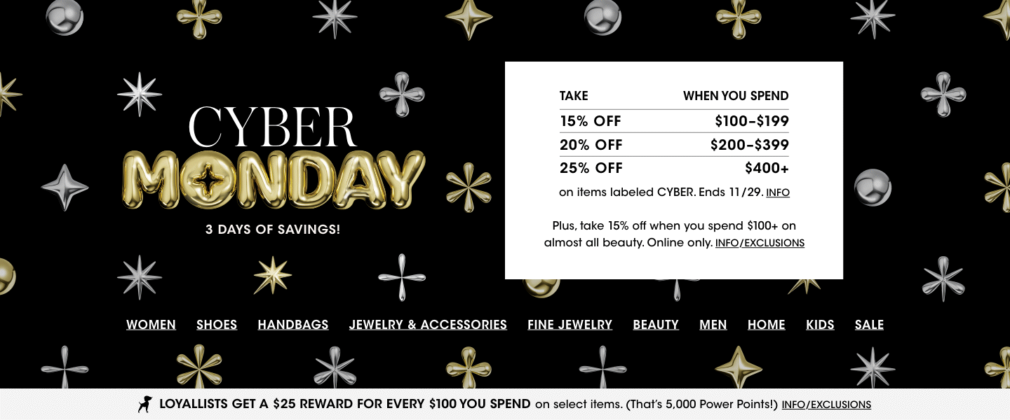 Cyber Monday. Take 15 percent off when you spend 100 to 199 dollars, 20 percent on 200 to 399, 25 percent on 400 plus on items labeled cyber. Ends November 29. Plus take 15 percent off when you spend 100 plus on almost all beauty, online only.