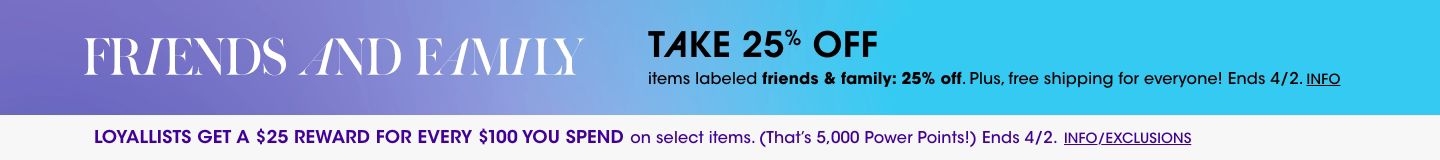 Friends and family. Take 25 percent off items labeled friends and family 25 percent off. Plus, free shipping for everyone! Ends April second. Loyallists get a 25 dollar reward for every 100 dollars you spend on select items. Ends April 2.