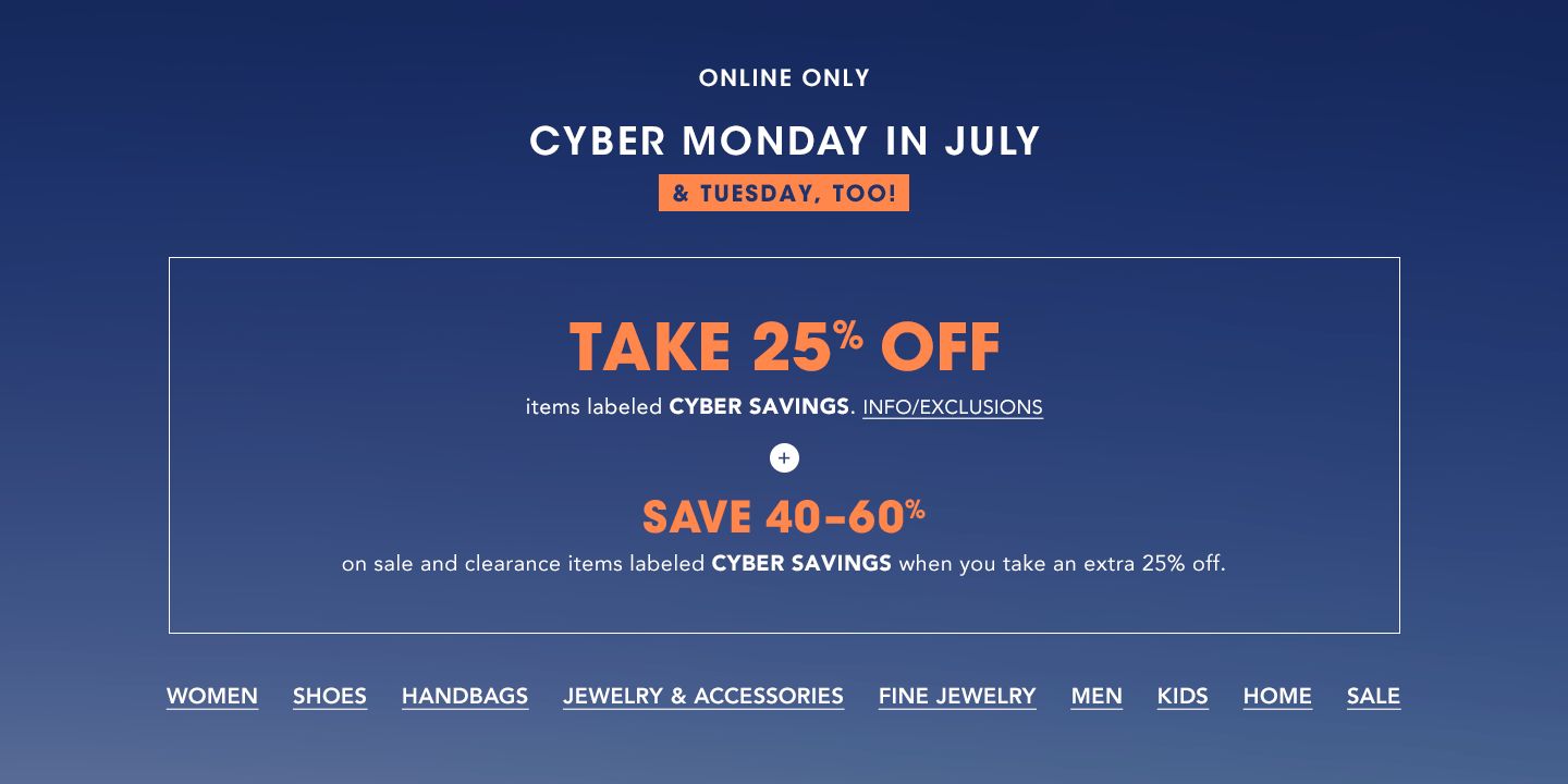 Online only. Cyber Monday in July, and Tuesday, too. Take 25 percent off items labeled Cyber Savings. Plus, save 40 to 60 percent on sale and clearance items labeled Cyber Savings when you take an extra 25 percent off.