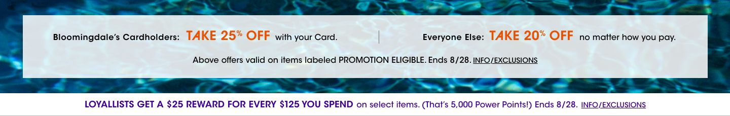 Bloomingdales cardholders take 25 percent off with  card. Everyone else take 20 percent off no matter how you pay. Valid on items labeled promotion eligible. Ends August 28. Loyallists get a 25 dollar reward for every 125 spent on select items.
