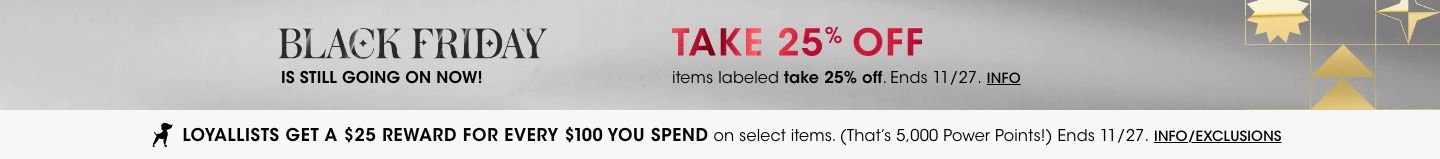 Black Friday is still going on now! Take 25 dollars off items labeled take 25 dollars off. Ends November 27. Loyallists get a 25 dollar reward for every 100 dollars you spend on select items. Ends November 27.