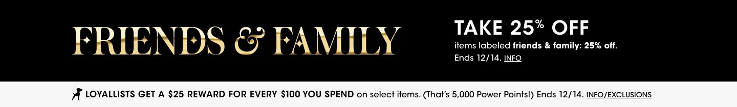 Friends and Family. Take 25 percent off items labeled friends and family 25 percent off. Ends December fourteenth. Loyallists get a 25 dollar reward for every 100 you spend on select items. That is 5,000 power points. Ends December fourteenth.