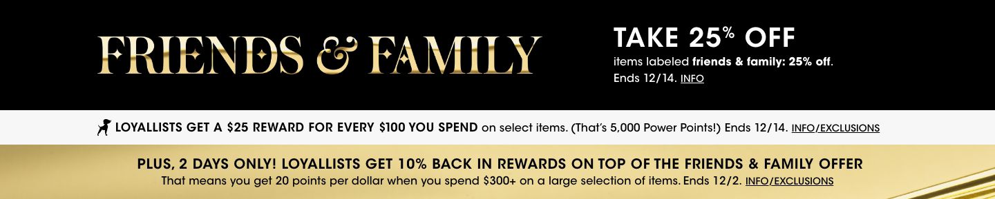 Friends and Family. Take 25 percent off items labeled friends and family 25 percent off. Ends December 14. Plus 2 days only Loyallists get 10 percent back in rewards on top of the friends and family offer. Ends December 2.