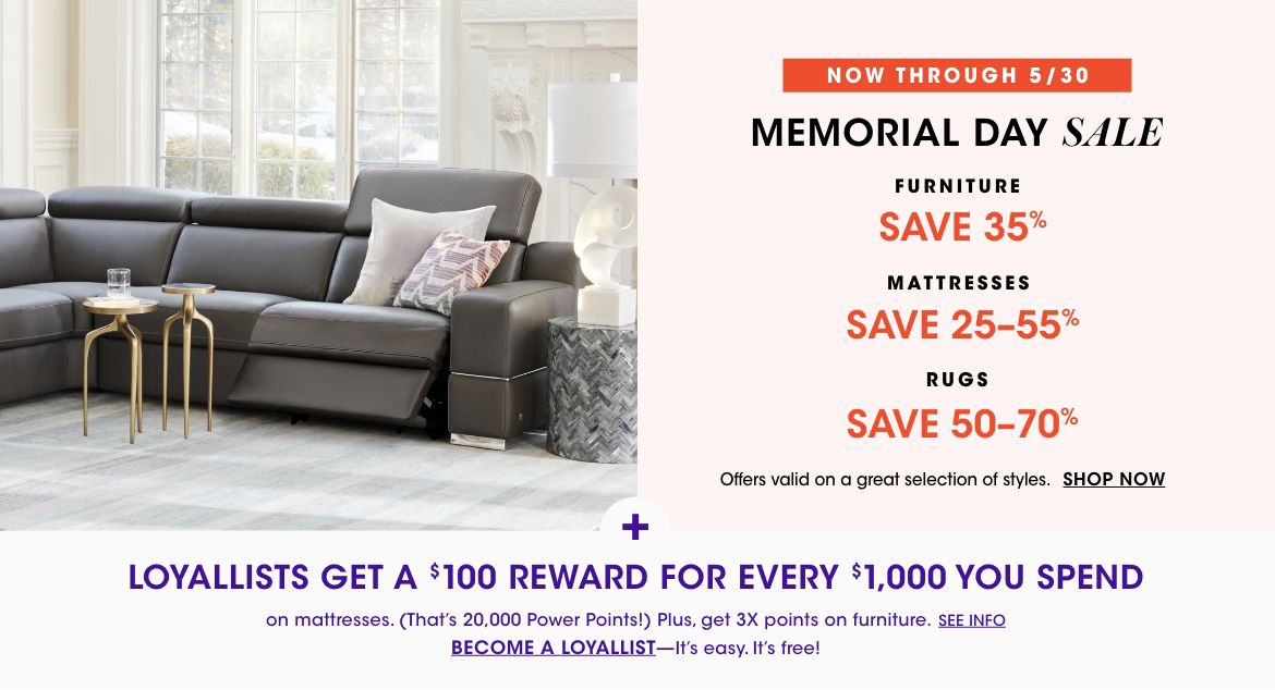 Now through May thirtieth. Memorial Day Sale. Furniture, save thirty five percent. Mattresses, save twenty five to fifty five percent. Rugs, save fifty to seventy percent. Offers valid on a great selection of styles.$$home sale
