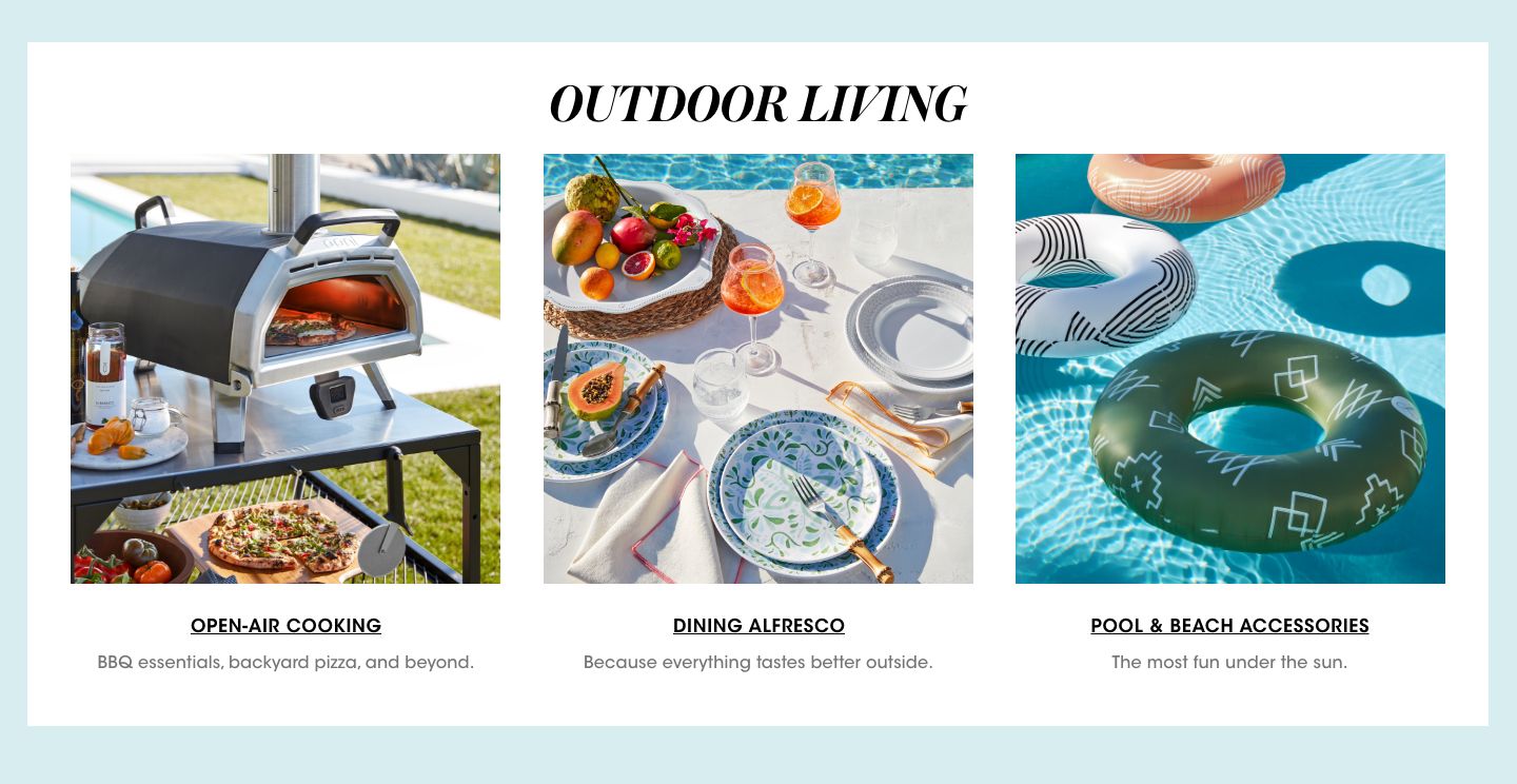 Outdoor living. Open air cooking. Barbecue essentials, backyard pizza and beyond. Dining alfresco. Because everything tastes better outside. Pool and beach accessories. The most fun under the sun.$$home entertainment