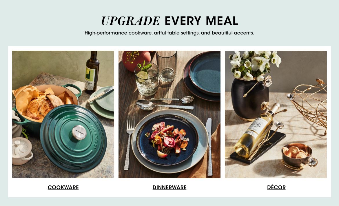 Upgrade every meal. High performance cookware, artful table settings, and beautiful accents. Cookware. Dinnerware. Décor.$$home entertaining