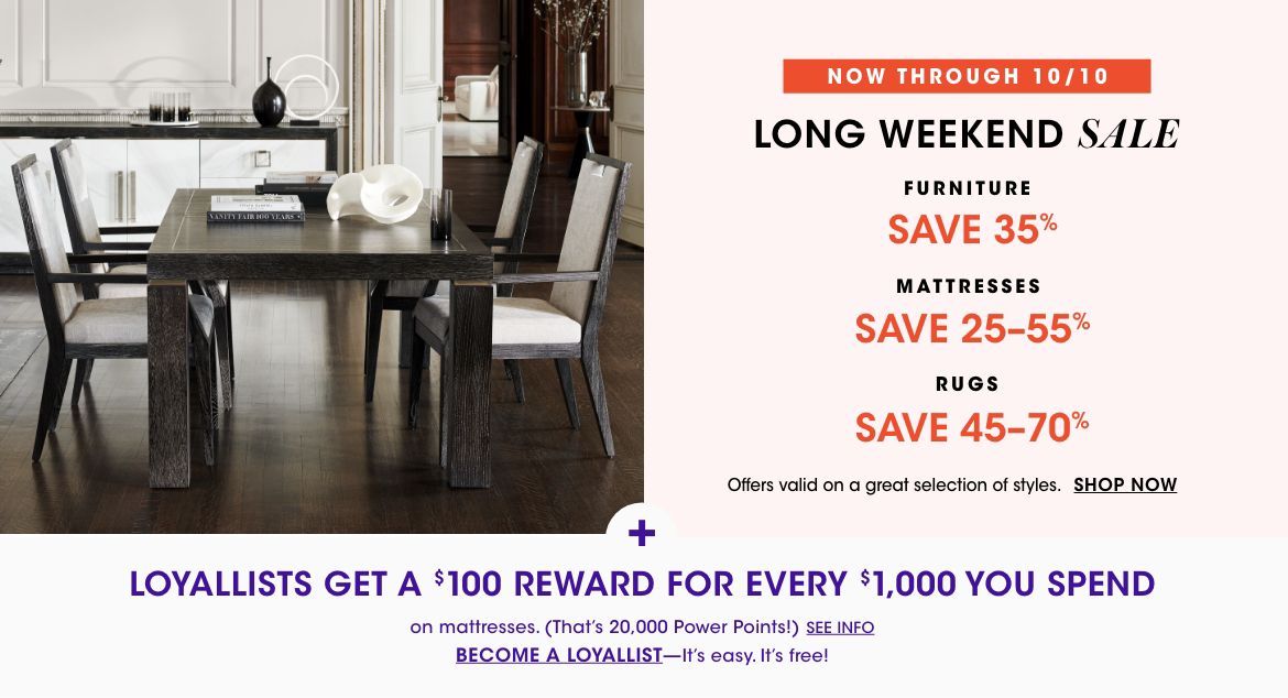 Now through Oct. 10 long weekend sale. Save 35 percent on furniture, 25 to 55 percent on mattresses, 45 to 70 percent on rugs. Valid on a great selection of styles. Loyallists get 100 dollar reward for every 1,000 spent on mattresses.$$home furniture