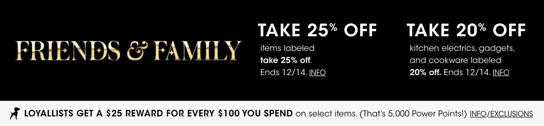 Friends and Family. Take 25 percent off items labeled take 25 percent off. 20 percent off kitchen electrics, gadgets, cookware labeled 20 percent off. Ends December 14. Loyallists get a 25 dollar reward for every 100 spent on select items.$$home sale