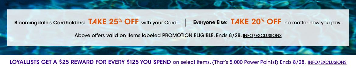 Take 25 percent off with your Bloomingdales card, or take 20 percent off no matter how you pay. Valid on items labeled promotion eligible. Ends August 28. Loyallists get a 25 dollar reward for every 125 spent on select items.$$sale promotions