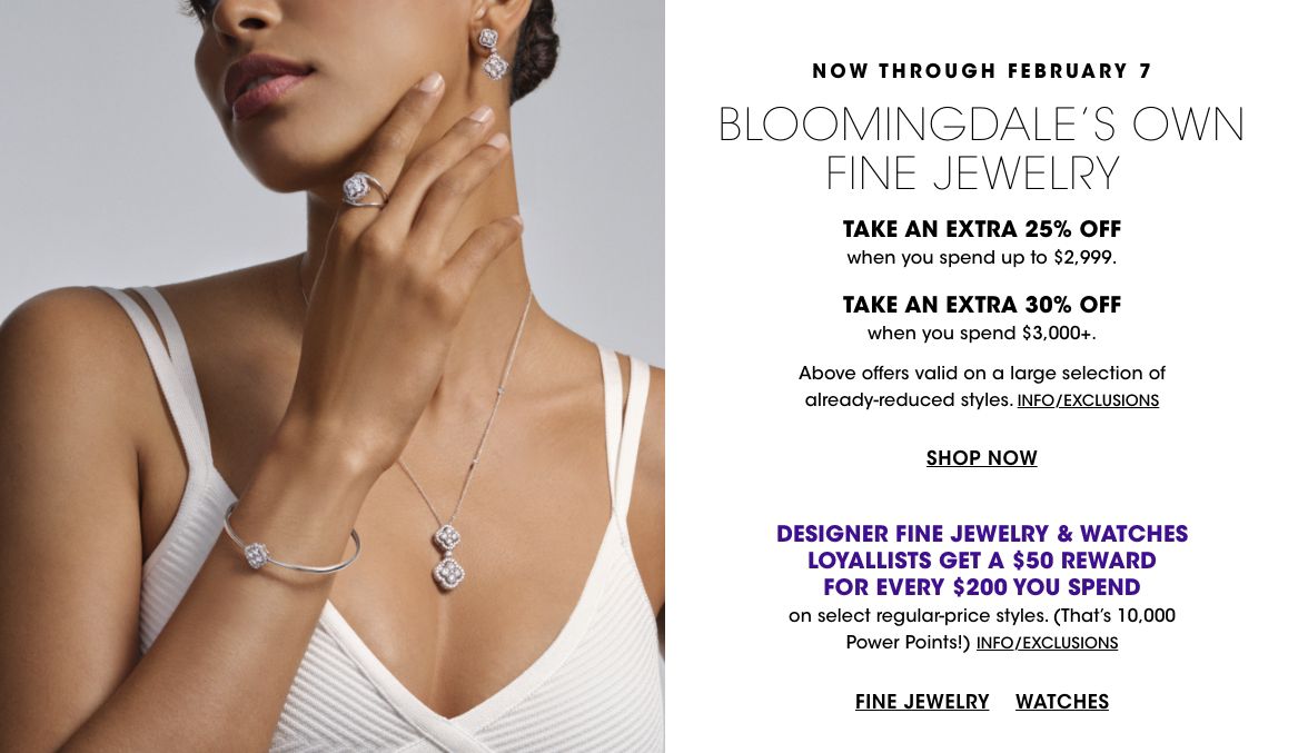 Through Feb 7 Bloomingdales Own fine jewelry. Take an extra 25 percent off on up to 2,999 dollars, an extra 30 percent on 3,000 plus. Loyallists get a 50 dollar reward for every 200 spent on reg price designer jewelry, watches.$$jewelry bloomingdales