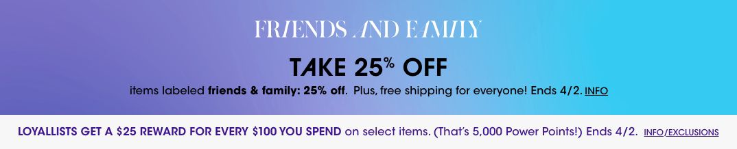 Friends and family. Take 25 percent off items labeled friends and family 25 percent off. Plus, free shipping for everyone! Ends April second. Loyallists get a 25 dollar reward for every 100 dollars you spend on select items. Ends April 2.$$sale promo