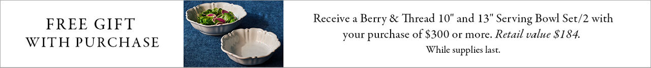 Receive a Juliska Berry & Thread 10 inch & 13 inch serving bowl set with your purchase of $300 or more. While supplies last.