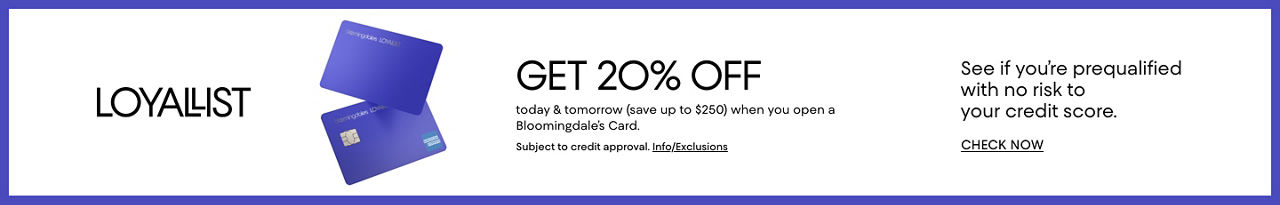 Loyallist. Get 20% off today and tomorrow, save up to 250 dollars, when you open a Bloomingdale's card. Subject to credit approval. See if you're prequalified with no risk to your credit score.