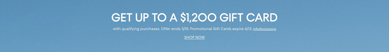 Get up to a $1,200 gift card with qualifying purchases. Offer ends March 15. Promotional gift cards expire April 13.
