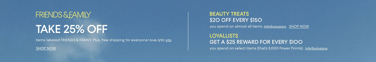 Friends and family, take 25% off items labeled FRIENDS & FAMILY. Plus, free shipping for everyone! Ends March 30th. Beauty treats, 20 dollars off every $150 you spend on almost all items. Loyallists get a 25 dollar reward for every $100 you spend on select items.