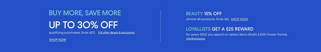 Buy more save more. Up to 30% off qualifying purchases. Ends April 12. Beauty 15% off almost all products. Ends April 6. & Loyallist offer.