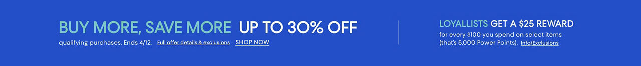 Buy more save more. Up to 30% off qualifying purchases. Ends April 12. Loyallists get $25 reward for every $100 spent on select items.