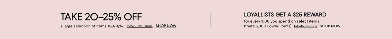 Take 20 to 25% off a large selection of items. Ends April 26. Loyallists get a $25 reward for every $100 spent on select items.