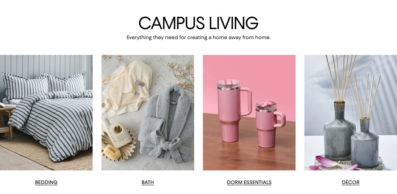 Campus living. Everything they need for creating a home away from home. Shop bedding, bath, dorm essentials & decor.