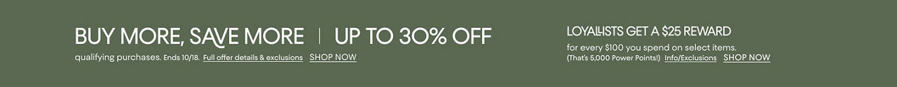Buy more save more. Up to 30% off qualifying purchases. Ends Oct 18. Loyallists get a $25 reward for every $100 spent on select items.