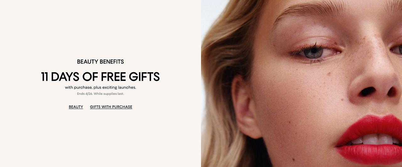 Beauty benefits. 11 days of free gifts with purchase, plus exciting launches. Ends April 26. While supplies last.