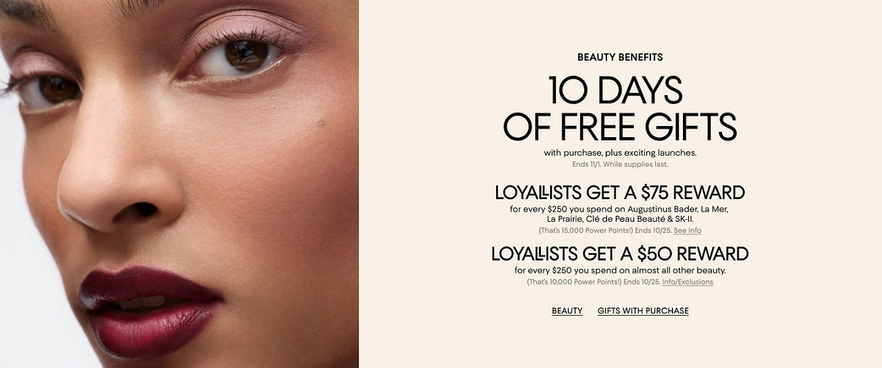 Beauty benefits. 10 days of free gifts with purchase, plus exciting launches. Ends Nov 1. Plus Loyallist offers that end Oct 25.