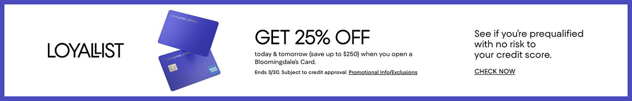 Loyallist. Get 25% off today and tomorrow, save up to 250 dollars, when you open a Bloomingdale's card. Ends March 30th. Subject to credit approval. See if you're prequalified with no risk to your credit score.