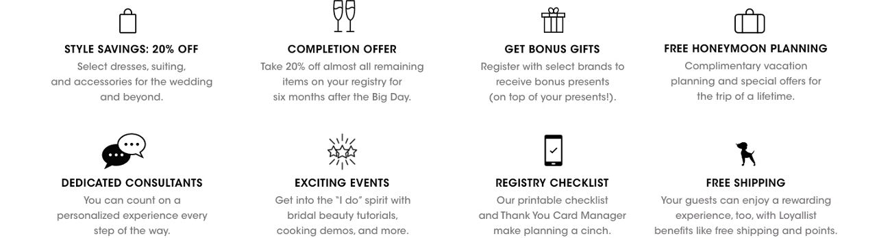 20 percent off select styles. Take 20 percent off almost all  items left on your registry for 6 months after the big day. Get bonus gifts. Free honeymoon planning. Dedicated consultants. Exciting events. Registry checklist. Free shipping.